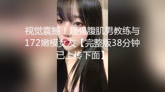 视觉震撼！超强腹肌男教练与172嫩模女友【完整版38分钟已上传下面】