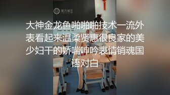 大神金龙鱼啪啪啪技术一流外表看起来温柔贤惠很良家的美少妇干的娇喘呻吟表情销魂国语对白