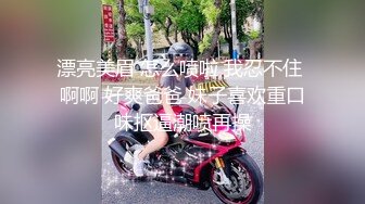 漂亮美眉 怎么喷啦 我忍不住 啊啊 好爽爸爸 妹子喜欢重口味抠逼潮喷再操