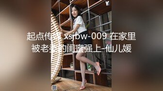 起点传媒 xsjbw-009 在家里被老婆的闺蜜强上-仙儿媛