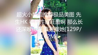 超火小姐姐推荐极品美图 先生HK 看着性欲旺盛啊 那么长还深喉得进 真是服她[129P/142M]