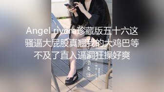 Angel rivera珍藏版五十六这骚逼大屁股真翘我的大鸡巴等不及了直入逼洞狂操好爽