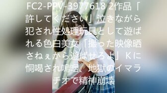 FC2-PPV-3977618 2作品「許してください」泣きながら犯され性処理玩具として遊ばれる色白美女「撮った映像晒さねぇから遊ばせろよ」Ｋに恫喝され嗚咽、地獄のイマラチオで精神崩壊