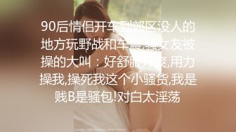 90后情侣开车到郊区没人的地方玩野战和车震,骚女友被操的大叫：好舒服好爽,用力操我,操死我这个小骚货,我是贱B是骚包!对白太淫荡