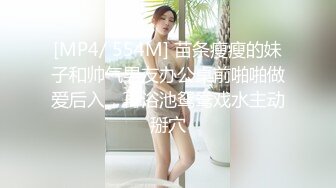 [MP4/ 554M] 苗条瘦瘦的妹子和帅气男友办公桌前啪啪做爱后入，再浴池鸳鸯戏水主动掰穴