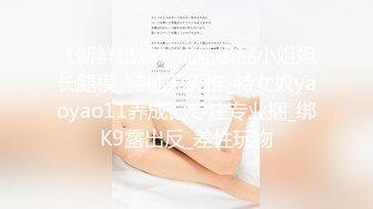 《新鲜出炉》优质极品小姐姐长腿模_特桃夭夭推_特女奴yaoyao11养成记专注专业捆_绑K9露出反_差性玩物