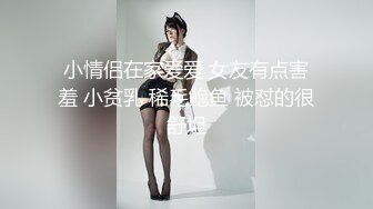 小情侣在家爱爱 女友有点害羞 小贫乳 稀毛鲍鱼 被怼的很舒坦