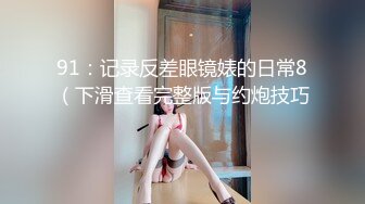 91：记录反差眼镜婊的日常8（下滑查看完整版与约炮技巧）