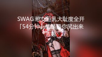 SWAG 慾女巨乳大耻度全开「54分钟」就是要你尻出来 吉娜