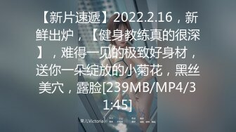 【新片速遞】2022.2.16，新鲜出炉，【健身教练真的很深】，难得一见的极致好身材，送你一朵绽放的小菊花，黑丝美穴，露脸[239MB/MP4/31:45]