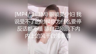 [MP4/ 363M] 眼镜美少妇 我说受不了的时候你为什么要停 反话都不懂 舔自己刚脱下内内上的风干白带真香