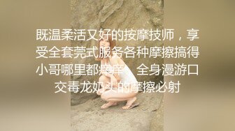 既温柔活又好的按摩技师，享受全套莞式服务各种摩擦搞得小哥哪里都痒痒，全身漫游口交毒龙奶头的摩擦必射