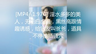 [MP4/ 1.97G] 淫水多多的美人，无毛白虎逼，黑丝高跟情趣诱惑，给狼友叫爸爸，道具不停抽插骚穴