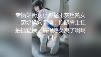 专搞站街女小哥猛干灰丝熟女，舔奶揉穴调情，抬腿肩上扛抽插猛操，搞得熟女爽了啊啊叫