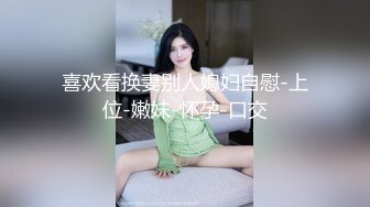 喜欢看换妻别人媳妇自慰-上位-嫩妹-怀孕-口交