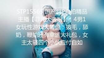 STP15565 国产群P自拍精品主播【菲儿大表姐】，4男1女玩性游戏大转盘，拔毛，舔奶，鞭抽还有幸运大礼包，女主太骚四个小伙应付自如