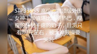 STP33955 高价约啪顶级外围女神！颜值堪比迪丽热巴，瘦瘦的身材干瘪的奶子，目测只有80斤左右，被大神狠操要哭啦