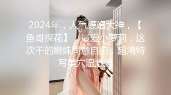 2024年，人气嫖娼大神，【鱼哥探花】，最爱小萝莉，这次干的嫩妹同意自拍，超清特写美穴湿漉漉