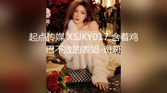 起点传媒 XSJKY017 含着鸡巴不放的表姐-斑斑