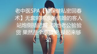 老中医SPA【骚保健私密回春术】无套啪啪准备结婚的客人 站炮侧插肥臀  帮她老公验验货 果然是个小骚货 操起来够劲