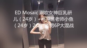 ED Mosaic 潮吹女神巨乳研儿（24岁）+补习班老师小鱼（24岁）2女对四男6P大混战2