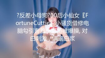 ?反差小母狗?00后小仙女〖FortuneCuttie〗小骚货借修电脑勾引害羞小哥哥被爆操, 对白刺激，满逼白浆