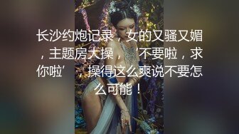 长沙约炮记录，女的又骚又媚，主题房大操，‘不要啦，求你啦’，操得这么爽说不要怎么可能！