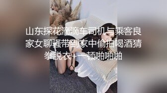 山东探花滴滴车司机与乘客良家女聊骚带到家中偷拍喝酒猜拳脱衣+一顿啪啪啪