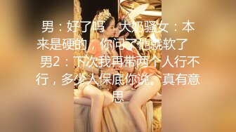 男：好了吗    大奶骚女：本来是硬的，你问了他就软了    男2：下次我再带两个人行不行，多少人保底你说。真有意思