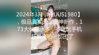 2024年3月，【UUS1980】，极品真实大三女神新作，173大长腿水多，不让玩手机，赶紧来啪啪都困了