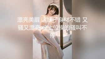 漂亮美眉 这妹子身材不错 又骚又漂亮 被上位操的骚叫不停