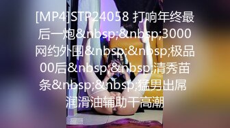 [MP4]STP24058 打响年终最后一炮&nbsp;&nbsp;3000网约外围&nbsp;&nbsp;极品00后&nbsp;&nbsp;清秀苗条&nbsp;&nbsp;猛男出屌 润滑油辅助干高潮