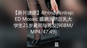 【新片速遞】&nbsp;&nbsp;ED Mosaic 腼腆天然巨乳大学生21岁晨熙与男友[908M/MP4/47:49]