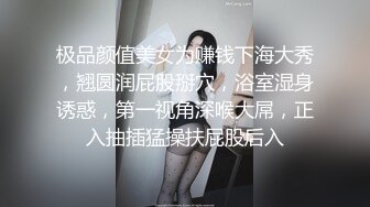 极品颜值美女为赚钱下海大秀，翘圆润屁股掰穴，浴室湿身诱惑，第一视角深喉大屌，正入抽插猛操扶屁股后入