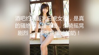 酒吧约炮巨乳白虎女神，是真的骚绝了，腰子细，坐骑摇晃剧烈，一手就抓爆她的奶！